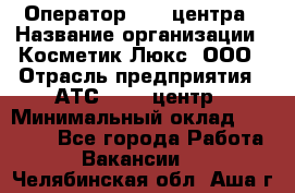 Оператор Call-центра › Название организации ­ Косметик Люкс, ООО › Отрасль предприятия ­ АТС, call-центр › Минимальный оклад ­ 25 000 - Все города Работа » Вакансии   . Челябинская обл.,Аша г.